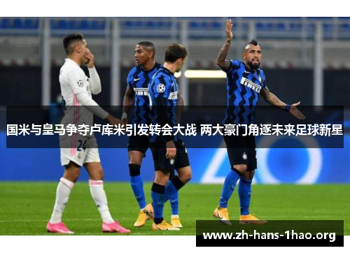 国米与皇马争夺卢库米引发转会大战 两大豪门角逐未来足球新星