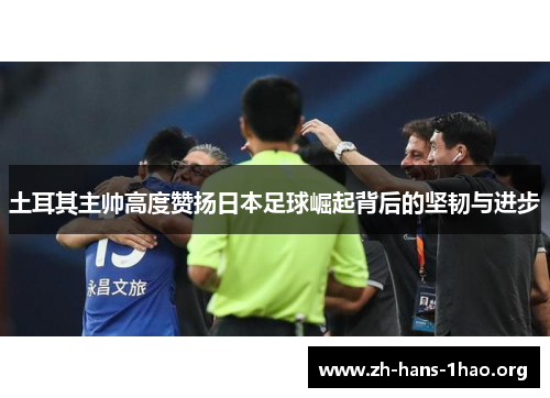 土耳其主帅高度赞扬日本足球崛起背后的坚韧与进步 土耳其主帅高度赞扬日本足球崛起背后的坚韧与进步