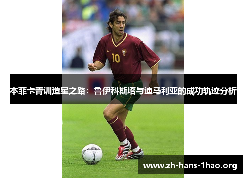 本菲卡青训造星之路:鲁伊科斯塔与迪马利亚的成功轨迹分析 本菲卡青训造星之路:鲁伊科斯塔与迪马利亚的成功轨迹分析