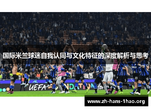 国际米兰球迷自我认同与文化特征的深度解析与思考 国际米兰球迷自我认同与文化特征的深度解析与思考