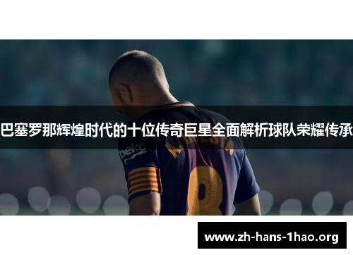 巴塞罗那辉煌时代的十位传奇巨星全面解析球队荣耀传承